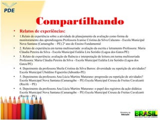 Compartilhando
•

Relatos de experiências:

•

1.Relato de experiência sobre a atividade de planejamento da avaliação como forma de
monitoramento das aprendizagens Professora Ivanise Cristina da Silva Calazans - Escola Municipal
Nova Santana (Camaragibe – PE) 2º ano do Ensino Fundamental
2. Relato de experiência em turma multisseriada: avaliação da escrita e letramento Professora: Maria
Cláudia Pereira da Silva - Escola Municipal Eulália Lira Seródio (Lagoa dos Gatos/PE)
3. Relato de experiência: avaliação da fluência e interpretação de leitura em turma multisseriada
Professora: Maria Cláudia Pereira da Silva - Escola Municipal Eulália Lira Seródio (Lagoa dos
Gatos/PE)
4. Depoimento da professora Sheila Cristina da Silva Barros: diversidade ou repetição de atividades?
Escola Municipal Ubaldino Figueirôa (Jaboatão-PE)
5. Depoimento da professora Ana Lúcia Martins Maturano: progressão ou repetição de atividades?
Escola Municipal Nova Santana (Camaragibe – PE) Escola Municipal Creusa de Freitas Cavalcanti
(Recife – PE)
6. Depoimento da professora Ana Lúcia Martins Maturano: o papel dos registros da ação didática
Escola Municipal Nova Santana (Camaragibe – PE) Escola Municipal Creusa de Freitas Cavalcanti
(Recife – PE)

•
•

•
•

•

 