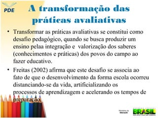 A transformação das
práticas avaliativas
• Transformar as práticas avaliativas se constitui como
desafio pedagógico, quando se busca produzir um
ensino pelaa integração e valorização dos saberes
(conhecimentos e práticas) dos povos do campo ao
fazer educativo.
• Freitas (2002) afirma que este desafio se associa ao
fato de que o desenvolvimento da forma escola ocorreu
distanciando-se da vida, artificializando os
processos de aprendizagem e acelerando os tempos de
preparação.

 
