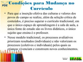 Condições para Mudança no
Currículo
• Para que a inserção efetiva das culturas e valores dos
povos do campo se realize, além da seleção crítica de
conteúdos, é preciso superar o currículo tradicional, em
que o único espaço de aprendizagem é a sala de aula, a
única fonte de estudo são os livros didáticos, o único
sujeito que ensina é o professor.
• Nesse modelo tradicional, os processos avaliativos
priorizam resultados (individuais) e não valorizam os
processos (coletivos e individuais) pelos quais as
crianças vivenciam e constroem novos conhecimentos.

 