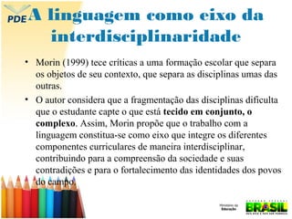 A linguagem como eixo da
interdisciplinaridade
• Morin (1999) tece críticas a uma formação escolar que separa
os objetos de seu contexto, que separa as disciplinas umas das
outras.
• O autor considera que a fragmentação das disciplinas dificulta
que o estudante capte o que está tecido em conjunto, o
complexo. Assim, Morin propõe que o trabalho com a
linguagem constitua-se como eixo que integre os diferentes
componentes curriculares de maneira interdisciplinar,
contribuindo para a compreensão da sociedade e suas
contradições e para o fortalecimento das identidades dos povos
do campo.

 