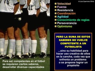 Para ser competentes en el fútbol se requieren ciertos saberes, desarrollar diversas capacidades Velocidad   Fuerza  Resistencia   Coordinación   Agilidad  Conocimiento de reglas   Perseverancia   Optimismo PERO LA SUMA DE ESTOS SABERES NO VUELVE COMPETENTE A UN FUTBOLISTA ...sino su habilidad para hacer uso creativo de ellos en la cancha, cada vez que enfrenta un problema  o se propone lograr un propósito 