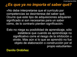 ¿Es que ya no importa el saber qué? «No debe interpretarse que el currículo por competencias se desinteresa del saber qué. Ocurre que este tipo de adquisiciones adquieren significado si son necesarias para un saber cómo, de lo contrario pierden significación.  Esto no niega su posibilidad de aprendizaje, sólo establece que cuando es aprendizaje no significativo corre el riesgo de la inhibición u olvido. Más aún si lo que se aprendió no fue objeto de elaboración o construcción por el propio estudiante» Danilo Ordóñez 