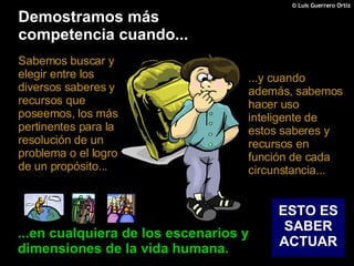 Demostramos más competencia cuando... Sabemos buscar y elegir entre los diversos saberes y recursos que poseemos, los más pertinentes para la resolución de un problema o el logro de un propósito... ...en cualquiera de los escenarios y dimensiones de la vida humana. ESTO ES SABER ACTUAR ...y cuando además, sabemos hacer uso inteligente de estos saberes y recursos en función de cada circunstancia... 