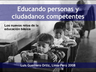 Educando personas y ciudadanos competentes Luis Guerrero Ortiz, Lima-Perú 2008 Los nuevos retos de la educación básica 