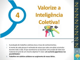 Valorize a
Inteligência
Coletiva!
1. A produção de trabalhos coletivos leva a troca de conhecimentos;
2. A mente de cada pessoa é recheada de coisas que cada uma delas acumulou
durante toda a vida. O que aconteceria se houvesse uma junção de todo esse
material em prol de um mesmo objetivo? É claro: um aumento gigantesco nas
possibilidades!
3. Trabalhar em coletivo colabora no surgimento de novas ideias.
14
4
 