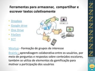 15
• Dropbox
• Google drive
• One Drive
• FileDen
• ECT
Meetup - Formação de grupos de interesse
Brainly - aprendizagem colaborativa entre os usuários, por
meio de perguntas e respostas sobre conteúdos escolares,
também se utiliza de elementos da gamificação para
motivar a participação dos usuários
Ferramentas para armazenar, compartilhar e
escrever textos coletivamente
 