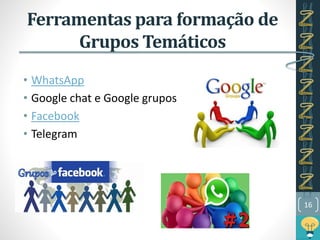 Ferramentas para formação de
Grupos Temáticos
• WhatsApp
• Google chat e Google grupos
• Facebook
• Telegram
16
 