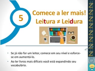 Comece a ler mais!
Leitura ≠ Leidura
• Se já não for um leitor, comece em seu nível e esforce-
se em aumentá-lo.
• Ao ler livros mais difíceis você está expandindo seu
vocabulário.
17
5
 