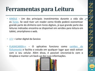 Ferramentas para Leitura
• KINDLE - Um dos principais investimentos durante a vida são
os livros. Se você tiver um reader como Kindle poderá economizar
grande parte do dinheiro com livros digitais, já que grande parte das
leituras indicadas encontra-se disponível em versões para leitura em
tablet, smartphone e web.
• LEV – Leitor digital da Saraiva
• FLASHCARDS++ - O aplicativo funciona como cartões de
fichamento e facilita o estudo em qualquer lugar que você estiver
com o seu celular. Além disso, é possível sincronizá-lo com o
Dropbox e manter um back-up das suas informações.
19
 