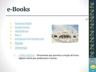 e-Books
1. Humano Digital
2. Google books
3. ebooksBrasil
4. Epic 3
5. portugues.free-ebooks.net
6. Ebook
7. Universia
1. LIVROS DIGITAIS - Ferramenta que permite a criação de livros
digitais online por professores e alunos.
20
 