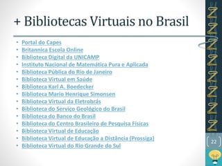 + Bibliotecas Virtuais no Brasil
• Portal do Capes
• Britannica Escola Online
• Biblioteca Digital da UNICAMP
• Instituto Nacional de Matemática Pura e Aplicada
• Biblioteca Pública do Rio de Janeiro
• Biblioteca Virtual em Saúde
• Biblioteca Karl A. Boedecker
• Biblioteca Mario Henrique Simonsen
• Biblioteca Virtual da Eletrobrás
• Biblioteca do Serviço Geológico do Brasil
• Biblioteca do Banco do Brasil
• Biblioteca do Centro Brasileiro de Pesquisa Físicas
• Biblioteca Virtual de Educação
• Biblioteca Virtual de Educação a Distância (Prossiga)
• Biblioteca Virtual do Rio Grande do Sul
22
 
