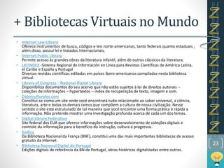 • Internet Law Library
Oferece instrumentos de busca, códigos e leis norte-americanas, tanto federais quanto estaduais ;
além disso, possui lei e tratados internacionais.
• Internet Public Library
Permite acesso às grandes obras da literatura infantil, além de outros clássicos da literatura.
• LATINDEX -Sistema Regional de Información en Línea para Revistas Científicas de América Latina,
el Caribe e España y Portugal
Diversas revistas científicas editadas em países íbero-americanos compiladas nesta biblioteca
virtual.
• Library of Congress – National Digital Library
Disponibiliza documentos do seu acervo que não estão sujeitos à lei de direitos autorais –
coleções de informações – hypertextos – index de recuperação de texto, imagem e som.
• Datosculturales.com
Constitui-se como um site onde você encontrará tudo relacionado ao saber universal, a ciência,
literatura, arte e todas os demais ramos que compõem a cultura de nossa civilização. Nesse
sentido o site está estruturado de tal maneira que você encontre uma forma prática e rápida a
informação. Não pretende mostrar uma investigação profunda acerca de cada um dos temas.
• Digital Library Federation
Site federal dos EUA que oferece informações sobre desenvolvimento de coleções digitais e
controle da informação para o benefício da instrução, cultura e progresso.
• Gallica
Da Biblioteca Nacional da França (BNF), constitui uma das mais importantes bibliotecas de acesso
gratuito da Internet.
• Biblioteca Nacional Digital de Portugal
Edições digitais de referência da BN de Portugal, obras históricas digitalizadas entre outras.
23
+ Bibliotecas Virtuais no Mundo
 