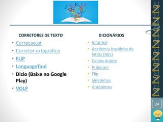 CORRETORES DE TEXTO
• Correcao.pt
• Corretor ortográfico
• FLiP
• LanguageTool
• Dicio (Baixe no Google
Play)
• VOLP
DICIONÁRIOS
• Informal
• Academia brasileira de
letras (ABL)
• Caldas Aulete
• Priberam
• Flip
• Sinônimos
• Antônimos
24
 