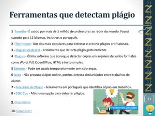 Ferramentas que detectam plágio
1 Turnitin - É usado por mais de 1 milhão de professores ao redor do mundo. Possui
suporte para 12 idiomas, inclusive, o português.
2 iThenticate - Um dos mais populares para detectar e previnir plágios profissionais.
3 - Plagiarism detect - Ferramenta que detecta plágio gratuitamente.
4 Plagius - Ótima software que consegue detectar cópias em arquivos de vários formatos
como Word, Pdf, OpenOffice, HTML e texto simples.
5 Ephorus - Pode ser usado temporariamente sem cobranças.
6 Jplag - Não procura plágios online, porém, detecta similaridades entre trabalhos de
alunos.
7 - Farejador de Plágio - Ferramenta em português que identifica cópias em trabalhos.
8 - DOC Cop - Mais uma opção para detectar plágios.
9. Plagiarisma
10. Copyspider
27
 