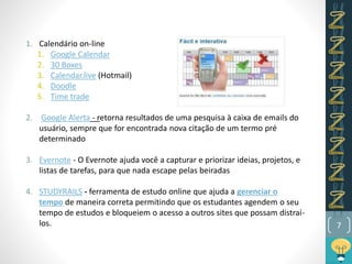7
1. Calendário on-line
1. Google Calendar
2. 30 Boxes
3. Calendar.live (Hotmail)
4. Doodle
5. Time trade
2. Google Alerta - retorna resultados de uma pesquisa à caixa de emails do
usuário, sempre que for encontrada nova citação de um termo pré
determinado
3. Evernote - O Evernote ajuda você a capturar e priorizar ideias, projetos, e
listas de tarefas, para que nada escape pelas beiradas
4. STUDYRAILS - ferramenta de estudo online que ajuda a gerenciar o
tempo de maneira correta permitindo que os estudantes agendem o seu
tempo de estudos e bloqueiem o acesso a outros sites que possam distraí-
los.
 