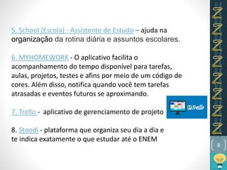 8
5. School (Escola) - Assistente de Estudo – ajuda na
organização da rotina diária e assuntos escolares.
6. MYHOMEWORK - O aplicativo facilita o
acompanhamento do tempo disponível para tarefas,
aulas, projetos, testes e afins por meio de um código de
cores. Além disso, notifica quando você tem tarefas
atrasadas e eventos futuros se aproximando.
7. Trello - aplicativo de gerenciamento de projeto
8. Stoodi - plataforma que organiza seu dia a dia e
te indica exatamente o que estudar até o ENEM
 