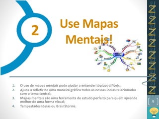 Use Mapas
Mentais!
1. O uso de mapas mentais pode ajudar a entender tópicos difíceis;
2. Ajuda a refletir de uma maneira gráfica todas as nossas ideias relacionadas
com o tema central;
3. Mapas mentais são uma ferramenta de estudo perfeito para quem aprende
melhor de uma forma visual;
4. Tempestades Ideias ou BrainStorms.
9
2
 