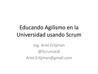 Educando Agilismo en la
Universidad usando Scrum
Ing. Ariel Erlijman
@ScrumJedi
Ariel.Erlijman@gmail.com
 