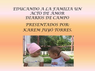 EDUCANDO A LA FAMILIA UN ACTO DE AMORDIARIOS DE CAMPO  PRESENTADOS POR:  KAREM JUYÓ TORRES. 