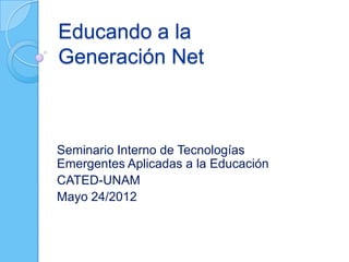 Educando a la
Generación Net



Seminario Interno de Tecnologías
Emergentes Aplicadas a la Educación
CATED-UNAM
Mayo 24/2012
 
