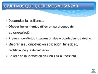 OBJETIVOS QUE QUEREMOS ALCANZAR Desarrollar la resiliencia. Ofrecer herramientas útiles en su proceso de    autorregulación. Prevenir conflictos interpersonales y conductas de riesgo. Mejorar la automotivaciónaplicación, tenacidad,     rectificación y autorrefuerzo. Educar en la formación de una alta autoestima.
