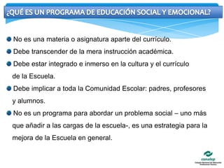 ¿QUÉ ES UN PROGRAMA DE EDUCACIÓN SOCIAL Y EMOCIONAL? No es una materia o asignatura aparte del currículo. Debe transcender de la mera instrucción académica. Debe estar integrado e inmerso en la cultura y el currículo   de la Escuela. Debe implicar a toda la Comunidad Escolar: padres, profesores   y alumnos. No es un programa para abordar un problema social – uno más   que añadir a las cargas de la escuela-, es una estrategia para la   mejora de la Escuela en general.