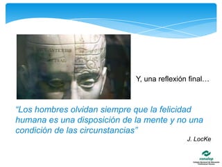 Y, una reflexión final…“Los hombres olvidan siempre que la felicidad humana es una disposición de la mente y no una condición de las circunstancias” J. LocKe