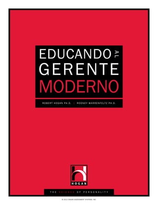 EDUCANDO


                                                                         AL
GERENTE
MODERNO
R O B E R T H O G A N P h . D . | R O D N E Y W A R R E N F E LT Z P h . D .




        T H E    S C I E N C E      O F    P E R S O N A L I T Y


                    © 2011 HOGAN ASSESSMENT SYSTEMS, INC.
 