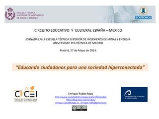 CIRCUITO EDUCATIVO Y CULTURAL ESPAÑA – MEXICO
JORNADA EN LA ESCUELA TÉCNICA SUPERIOR DE INGENIEROS DE MINAS Y ENERGÍA.
UNIVERSIDAD POLITÉCNICA DE MADRID.
Madrid, 27 de Mayo de 2014.
“Educando ciudadanos para una sociedad hiperconectada”
Enrique Rubio Royo
http://www.sociedadytecnologia.org/profile/erubio
http://blog.cicei.com/erubio/
enrique.rubio@ulpgc.es , enrique.rubio@gmail.com
 