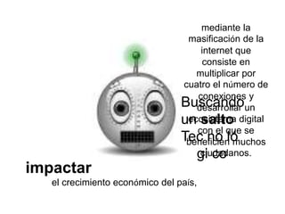 impactar
el crecimiento económico del país,
Buscando
un salto
Tec no ló
gi co
mediante la
masificación de la
internet que
consiste en
multiplicar por
cuatro el número de
conexiones y
desarrollar un
ecosistema digital
con el que se
beneficien muchos
ciudadanos.