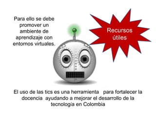 El uso de las tics es una herramienta para fortalecer la
docencia ayudando a mejorar el desarrollo de la
tecnología en Colombia
Para ello se debe
promover un
ambiente de
aprendizaje con
entornos virtuales.
Recursos
útiles
 