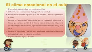 • El aprendizaje requiere trabajar con emociones positivas. 
• Utilizar refuerzos sociales como el elogio, por esfuerzo o actitud. 
• Establecer rutinas aportan seguridad en los más pequeños y mejoran su pertenencia 
al grupo. 
• Conectar con la comunidad: “La comunidad que nos rodea puede proporcionar la 
historia que vamos a escribir. Si la historia procede únicamente del personal 
docente, siempre será una fantasía, si procede de todos nosotros será real” (Gerver 
2012). 
• Fomentar la participación y elección entre los alumnos, haciéndoles protagonistas 
activos de los procesos de enseñanza aprendizaje. 
• Propiciar ambientes alegres y divertidos. 
 