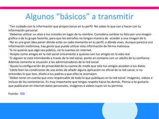 Algunos “básicos” a transmitir Ten cuidado con la información que proporcionas en tu perfil. No sabes lo que van a hacer con tu información personal. Deberías utilizar un alias o tus iniciales en lugar de tu nombre. Considera cambiar tu foto por una imagen gráfica o de tu grupo favorito, para que los extraños no tengan manera de  acceder a una imagen de ti. No es una gran idea poner dónde estás en cada momento en tu perfil, o dónde vives. Aunque parezca una información inofensiva, hay gente que puede utilizar esta información de forma maliciosa. Si no quieres que algo sea público, no lo cuentes en internet. Acepta como amigos en la red social únicamente a quienes son tus amigos en la vida real Si alguien te está intimidando a través de la red social, ponte en contacto con un adulto de tu confianza. Además comenta la situación a los administradores de la red social. Ajusta la configuración de privacidad de tu cuenta de modo que sólo tus amigos accedan a tus datos. Léete bien las condiciones de uso antes de añadir alguna aplicación no oficial de la red social, si no entiendes lo que lees, díselo a tus padres y que ellos te aconsejen. Debes tener en cuenta que eres responsable de todo lo que publiques en la red social: imágenes, videos e incluso de los comentarios. Es muy importante que tengas respeto hacia los demás. Piensa si te gustaría que publicaran en Internet datos personales, imágenes o videos tuyos sin tu permiso. Fuente:  OSI 