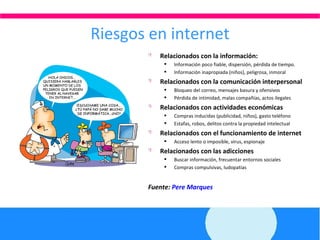 Riesgos en internet Relacionados con la información: Información poco fiable, dispersión, pérdida de tiempo . Información inapropiada (niños), peligrosa, inmoral Relacionados con la comunicación interpersonal Bloqueo del correo, mensajes basura y ofensivos Pérdida de intimidad, malas compañías, actos ilegales Relacionados con actividades económicas Compras inducidas (publicidad, niños), gasto teléfono Estafas, robos, delitos contra la propiedad intelectual Relacionados con el funcionamiento de internet Acceso lento o imposible, virus, espionaje Relacionados con las adicciones Buscar información, frecuentar entornos sociales Compras compulsivas, ludopatías Fuente:  Pere Marques 