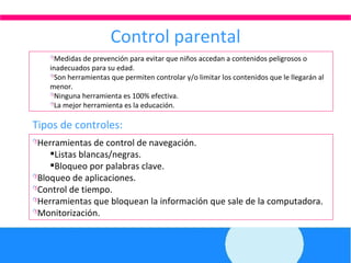 Control parental Medidas de prevención para evitar que niños accedan a contenidos peligrosos o inadecuados para su edad. Son herramientas que permiten controlar y/o limitar los contenidos que le llegarán al menor. Ninguna herramienta es 100% efectiva. La mejor herramienta es la educación. Herramientas de control de navegación. Listas blancas/negras. Bloqueo por palabras clave. Bloqueo de aplicaciones. Control de tiempo. Herramientas que bloquean la información que sale de la computadora. Monitorización. Tipos de controles: 