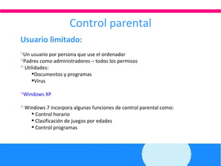 Control parental Usuario limitado: Un usuario por persona que use el ordenador Padres como administradores – todos los permisos Utilidades:  Documentos y programas Virus Windows XP  Windows 7 incorpora algunas funciones de control parental como: Control horario Clasificación de juegos por edades Control programas 