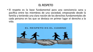 EL RESPETO
• El respeto es la base fundamental para una convivencia sana y
pacifica entre los miembros de una sociedad, empezando desde la
familia y teniendo una clara noción de los derechos fundamentales de
cada persona en los que se destaca en primer lugar el derecho a la
vida.
 