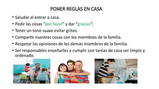 PONER REGLAS EN CASA
• Saludar al entrar a casa.
• Pedir las cosas “por favor” y dar “gracias”.
• Tener un tono suave evitar gritos.
• Compartir nuestras cosas con los miembros de la familia.
• Respetar las opiniones de los demás miembros de la familia.
• Ser responsables enseñarles a cumplir con tareas de casa ser limpio y
ordenado.
 