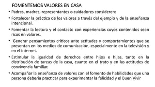 FOMENTEMOS VALORES EN CASA
• Padres, madres, representantes o cuidadores consideren:
• Fortalecer la práctica de los valores a través del ejemplo y de la enseñanza
intencional.
• Fomentar la lectura y el contacto con experiencias cuyos contenidos sean
ricos en valores.
• Generar pensamientos críticos ante actitudes y comportamientos que se
presentan en los medios de comunicación, especialmente en la televisión y
en el internet.
• Estimular la igualdad de derechos entre hijos e hijas, tanto en la
distribución de tareas de la casa, cuanto en el trato y en las actitudes de
convivencia familiar.
• Acompañar la enseñanza de valores con el fomento de habilidades que una
persona debería practicar para experimentar la felicidad y el Buen Vivir
 
