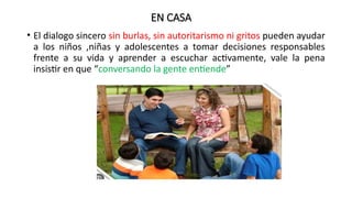 EN CASA
• El dialogo sincero sin burlas, sin autoritarismo ni gritos pueden ayudar
a los niños ,niñas y adolescentes a tomar decisiones responsables
frente a su vida y aprender a escuchar activamente, vale la pena
insistir en que “conversando la gente entiende”
 