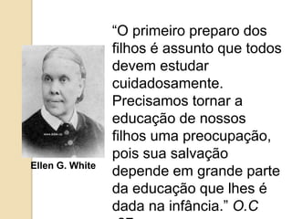 “O primeiro preparo dos
filhos é assunto que todos
devem estudar
cuidadosamente.
Precisamos tornar a
educação de nossos
filhos uma preocupação,
pois sua salvação
depende em grande parte
da educação que lhes é
dada na infância.” O.C
Ellen G. White
 