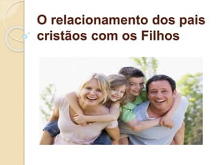 O relacionamento dos pais
cristãos com os Filhos
 