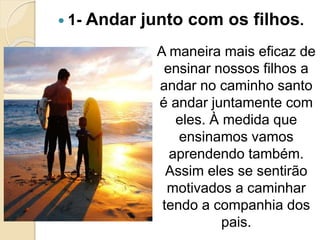  1- Andar junto com os filhos.
A maneira mais eficaz de
ensinar nossos filhos a
andar no caminho santo
é andar juntamente com
eles. À medida que
ensinamos vamos
aprendendo também.
Assim eles se sentirão
motivados a caminhar
tendo a companhia dos
pais.
 