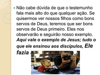  Não cabe dúvida de que o testemunho
fala mais alto do que qualquer ação. Se
quisermos ver nossos filhos como bons
servos de Deus, teremos que ser bons
servos de Deus primeiro. Eles nos
observarão e seguirão nosso exemplo.
Aqui vale o exemplo de Jesus; tudo o
que ele ensinou aos discípulos, Ele
fazia antes.
 