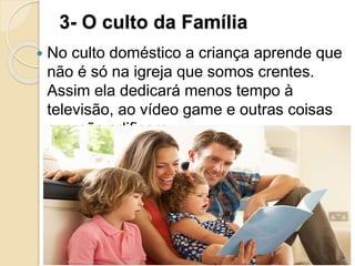 3- O culto da Família
 No culto doméstico a criança aprende que
não é só na igreja que somos crentes.
Assim ela dedicará menos tempo à
televisão, ao vídeo game e outras coisas
que não edificam.
 