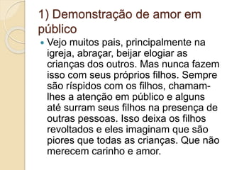1) Demonstração de amor em
público
 Vejo muitos pais, principalmente na
igreja, abraçar, beijar elogiar as
crianças dos outros. Mas nunca fazem
isso com seus próprios filhos. Sempre
são ríspidos com os filhos, chamam-
lhes a atenção em público e alguns
até surram seus filhos na presença de
outras pessoas. Isso deixa os filhos
revoltados e eles imaginam que são
piores que todas as crianças. Que não
merecem carinho e amor.
 
