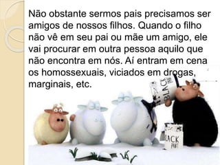 Não obstante sermos pais precisamos ser
amigos de nossos filhos. Quando o filho
não vê em seu pai ou mãe um amigo, ele
vai procurar em outra pessoa aquilo que
não encontra em nós. Aí entram em cena
os homossexuais, viciados em drogas,
marginais, etc.
 