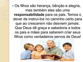  Os filhos são herança, bênção e alegria,
mas também eles são uma
responsabilidade para os pais. Temos o
dever de instruí-los no caminho certo para
que ao crescerem não desviem jamais.
Que Deus dê graça e sabedoria a todos
os pais e mães para saberem criar seus
filhos como verdadeiros servos de Deus!
 