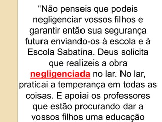 “Não penseis que podeis
negligenciar vossos filhos e
garantir então sua segurança
futura enviando-os à escola e à
Escola Sabatina. Deus solicita
que realizeis a obra
negligenciada no lar. No lar,
praticai a temperança em todas as
coisas. E apoiai os professores
que estão procurando dar a
vossos filhos uma educação
 