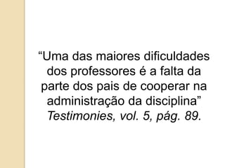 “Uma das maiores dificuldades
dos professores é a falta da
parte dos pais de cooperar na
administração da disciplina”
Testimonies, vol. 5, pág. 89.
 